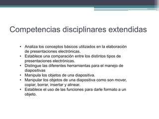 Competencias disciplinares extendidas
• Analiza los conceptos básicos utilizados en la elaboración
de presentaciones electrónicas.
• Establece una comparación entre los distintos tipos de
presentaciones electrónicas.
• Distingue las diferentes herramientas para el manejo de
diapositivas
• Manipula los objetos de una diapositiva.
• Manipular los objetos de una diapositiva como son mover,
copiar, borrar, insertar y alinear.
• Establece el uso de las funciones para darle formato a un
objeto.
 