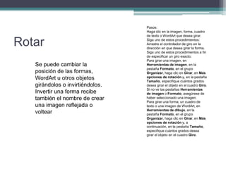 Rotar
Se puede cambiar la
posición de las formas,
WordArt u otros objetos
girándolos o invirtiéndolos.
Invertir una forma recibe
también el nombre de crear
una imagen reflejada o
voltear
Pasos:
Haga clic en la imagen, forma, cuadro
de texto o WordArt que desea girar.
Siga uno de estos procedimientos:
Arrastre el controlador de giro en la
dirección en que desea girar la forma.
Siga uno de estos procedimientos a fin
de especificar un giro exacto:
Para girar una imagen, en
Herramientas de imagen, en la
pestaña Formato, en el grupo
Organizar, haga clic en Girar, en Más
opciones de rotación y, en la pestaña
Tamaño, especifique cuántos grados
desea girar el objeto en el cuadro Giro.
Si no ve las pestañas Herramientas
de imagen o Formato, asegúrese de
haber seleccionado una imagen.
Para girar una forma, un cuadro de
texto o una imagen de WordArt, en
Herramientas de dibujo, en la
pestaña Formato, en el grupo
Organizar, haga clic en Girar, en Más
opciones de rotación y, a
continuación, en la pestaña Tamaño,
especifique cuántos grados desea
girar el objeto en el cuadro Giro.
 