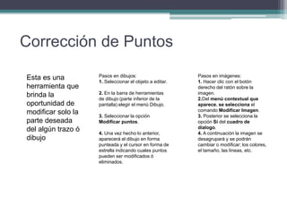Corrección de Puntos
Esta es una
herramienta que
brinda la
oportunidad de
modificar solo la
parte deseada
del algún trazo ó
dibujo
Pasos en dibujos:
1. Seleccionar el objeto a editar.
2. En la barra de herramientas
de dibujo (parte inferior de la
pantalla) elegir el menú Dibujo.
3. Seleccionar la opción
Modificar puntos.
4. Una vez hecho lo anterior,
aparecerá el dibujo en forma
punteada y el cursor en forma de
estrella indicando cuales puntos
pueden ser modificados ó
eliminados.
Pasos en imágenes:
1. Hacer clic con el botón
derecho del ratón sobre la
imagen.
2.Del menú contextual que
aparece. se selecciona el
comando Modificar Imagen.
3. Posterior se selecciona la
opción Sí del cuadro de
dialogo.
4. A continuación la imagen se
desagrupará y se podrán
cambiar o modificar; los colores,
el tamaño, las líneas, etc.
 