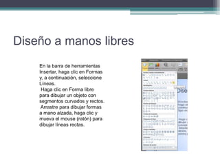 Diseño a manos libres
En la barra de herramientas
Insertar, haga clic en Formas
y, a continuación, seleccione
Líneas.
Haga clic en Forma libre
para dibujar un objeto con
segmentos curvados y rectos.
Arrastre para dibujar formas
a mano alzada, haga clic y
mueva el mouse (ratón) para
dibujar líneas rectas.
 
