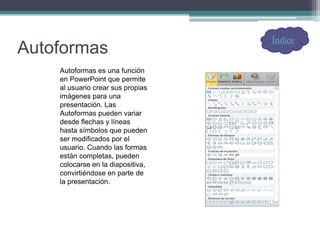 Autoformas
Autoformas es una función
en PowerPoint que permite
al usuario crear sus propias
imágenes para una
presentación. Las
Autoformas pueden variar
desde flechas y líneas
hasta símbolos que pueden
ser modificados por el
usuario. Cuando las formas
están completas, pueden
colocarse en la diapositiva,
convirtiéndose en parte de
la presentación.
Índice
 
