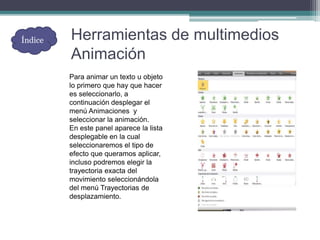 Herramientas de multimedios
Animación
Para animar un texto u objeto
lo primero que hay que hacer
es seleccionarlo, a
continuación desplegar el
menú Animaciones y
seleccionar la animación.
En este panel aparece la lista
desplegable en la cual
seleccionaremos el tipo de
efecto que queramos aplicar,
incluso podremos elegir la
trayectoria exacta del
movimiento seleccionándola
del menú Trayectorias de
desplazamiento.
Índice
 