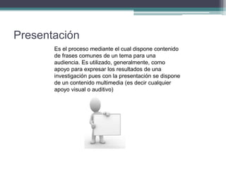 Presentación
Es el proceso mediante el cual dispone contenido
de frases comunes de un tema para una
audiencia. Es utilizado, generalmente, como
apoyo para expresar los resultados de una
investigación pues con la presentación se dispone
de un contenido multimedia (es decir cualquier
apoyo visual o auditivo)
 