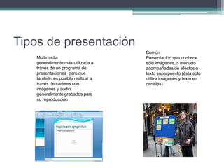 Tipos de presentación
Multimedia
generalmente más utilizada a
través de un programa de
presentaciones pero que
también es posible realizar a
través de carteles con
imágenes y audio
generalmente grabados para
su reproducción
Común
Presentación que contiene
sólo imágenes, a menudo
acompañadas de efectos o
texto superpuesto (ésta solo
utiliza imágenes y texto en
carteles)
 
