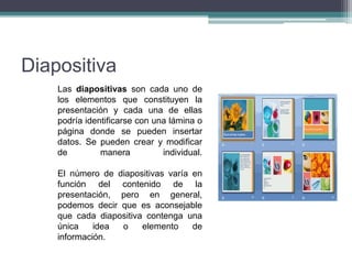 Diapositiva
Las diapositivas son cada uno de
los elementos que constituyen la
presentación y cada una de ellas
podría identificarse con una lámina o
página donde se pueden insertar
datos. Se pueden crear y modificar
de manera individual.
El número de diapositivas varía en
función del contenido de la
presentación, pero en general,
podemos decir que es aconsejable
que cada diapositiva contenga una
única idea o elemento de
información.
 