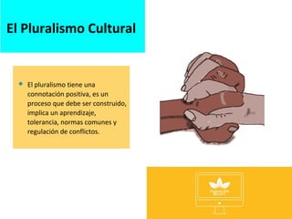 El Pluralismo Cultural
 El pluralismo tiene una
connotación positiva, es un
proceso que debe ser construido,
implica un aprendizaje,
tolerancia, normas comunes y
regulación de conflictos.
 