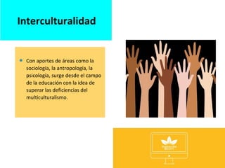  Con aportes de áreas como la
sociología, la antropología, la
psicología, surge desde el campo
de la educación con la idea de
superar las deficiencias del
multiculturalismo.
Interculturalidad
 
