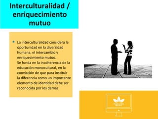  La interculturalidad considera la
oportunidad en la diversidad
humana, el intercambio y
enriquecimiento mutuo.
Se funda en la incoherencia de la
educación monocultural, en la
convicción de que para instituir
la diferencia como un importante
elemento de identidad debe ser
reconocida por los demás.
Interculturalidad /
enriquecimiento
mutuo
 
