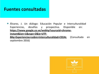 Álvarez, J. Un diálogo: Educación Popular e Interculturalidad
Experiencias, desafíos y prospectiva. Disponible en:
https://www.google.co.ve/webhp?sourceid=chrome-
instant&ion=1&espv=2&ie=UTF-
8#q=Experiencias+sobre+interculturalidad+CEEAL (Consultado en
septiembre 2016)
Fuentes consultadas
 