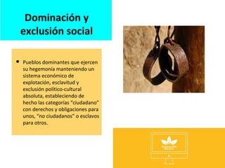 Dominación y
exclusión social
 Pueblos dominantes que ejercen
su hegemonía manteniendo un
sistema económico de
explotación, esclavitud y
exclusión político-cultural
absoluta, estableciendo de
hecho las categorías “ciudadano”
con derechos y obligaciones para
unos, “no ciudadanos” o esclavos
para otros.
 