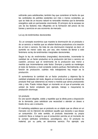 10
suficiente para satisfacerlas; también hay que considerar el hecho de que
las cantidades de petróleo existentes son más o menos constantes, ya
que se trata de un recurso natural no renovable mientras que la demanda
energética está en permanente crecimiento. El principio de la escasez es
uno de los factores más influyentes en la formación del precio de los
bienes y servicios en una economía de mercado.
La Ley de rendimientos decrecientes
Es un concepto económico que muestra la disminución de un producto o
de un servicio a medida que se añaden factores productivos a la creación
de un bien o servicio. Se trata de una disminución marginal, es decir, el
aumento es menor cada vez, por eso, otra manera de llamar a este
fenómeno es ley de rendimientos marginales decrecientes.
Según la ley de rendimientos (marginales) decrecientes, incrementar la
cantidad de un factor productivo en la producción del bien o servicio en
cuestión, provoca que el rendimiento de la producción sea menor a
medida que incrementamos este factor. Siempre y cuando se mantengan
el resto de factores a nivel constante (ceteris paribus). Normalmente, en la
función de producción, cuántos más trabajadores hay mayor es la
producción.
Si aumentamos la cantidad de un factor productivo y dejamos fija la
cantidad empleada del resto, llegará un momento en el que la cantidad de
producto final que obtenemos es menor a medida que vamos produciendo
más y más. Puede incluso llegar un momento en el que al aumentar una
unidad de factor empleado (por ejemplo, trabajo o maquinaria) la
producción disminuye.
Un producto
Es una opción elegible, viable y repetible que la oferta pone a disposición
de la demanda, para satisfacer una necesidad o atender un deseo a
través de su uso o consumo.
El marketing establece que un producto es un objeto que se ofrece en un
mercado con la intención de satisfacer aquello que necesita o que desea
un consumidor. En este sentido, el producto trasciende su propia
condición física e incluye lo que el consumidor percibe en el momento de
la compra (atributos simbólicos, psicológicos, etc.). El producto no
material, por su parte, se denomina servicio. Por ejemplo: una
 