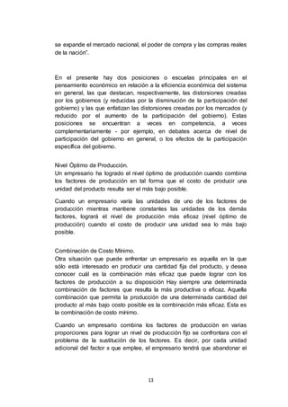 13
se expande el mercado nacional, el poder de compra y las compras reales
de la nación”.
En el presente hay dos posiciones o escuelas principales en el
pensamiento económico en relación a la eficiencia económica del sistema
en general, las que destacan, respectivamente, las distorsiones creadas
por los gobiernos (y reducidas por la disminución de la participación del
gobierno) y las que enfatizan las distorsiones creadas por los mercados (y
reducido por el aumento de la participación del gobierno). Estas
posiciones se encuentran a veces en competencia, a veces
complementariamente - por ejemplo, en debates acerca de nivel de
participación del gobierno en general, o los efectos de la participación
específica del gobierno.
Nivel Óptimo de Producción.
Un empresario ha logrado el nivel óptimo de producción cuando combina
los factores de producción en tal forma que el costo de producir una
unidad del producto resulta ser el más bajo posible.
Cuando un empresario varía las unidades de uno de los factores de
producción mientras mantiene constantes las unidades de los demás
factores, logrará el nivel de producción más eficaz (nivel óptimo de
producción) cuando el costo de producir una unidad sea lo más bajo
posible.
Combinación de Costo Mínimo.
Otra situación que puede enfrentar un empresario es aquella en la que
sólo está interesado en producir una cantidad fija del producto, y desea
conocer cuál es la combinación más eficaz que puede lograr con los
factores de producción a su disposición Hay siempre una determinada
combinación de factores que resulta la más productiva o eficaz. Aquella
combinación que permita la producción de una determinada cantidad del
producto al más bajo costo posible es la combinación más eficaz. Esta es
la combinación de costo mínimo.
Cuando un empresario combina los factores de producción en varias
proporciones para lograr un nivel de producción fijo se confrontara con el
problema de la sustitución de los factores. Es decir, por cada unidad
adicional del factor x que emplee, el empresario tendrá que abandonar el
 