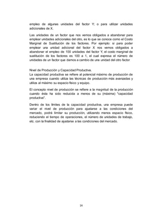 14
empleo de algunas unidades del factor Y; o para utilizar unidades
adicionales de X.
Las unidades de un factor que nos vemos obligados a abandonar para
emplear unidades adicionales del otro, es lo que se conoce como el Costo
Marginal de Sustitución de los factores. Por ejemplo: si para poder
emplear una unidad adicional del factor X nos vemos obligados a
abandonar el empleo de 100 unidades del factor Y, el costo marginal de
sustitución de los factores es 100 a 1, el cual expresa el número de
unidades de un factor que damos a cambio de una unidad del otro factor
Nivel de Producción y Capacidad Productiva.
La capacidad productiva se refiere al potencial máximo de producción de
una empresa cuando utiliza las técnicas de producción más avanzadas y
utiliza al máximo su espacio físico y equipo.
El concepto nivel de producción se refiere a la magnitud de la producción
cuando ésta ha sido reducida a menos de su (máxima) "capacidad
productiva".
Dentro de los límites de la capacidad productiva, una empresa puede
variar el nivel de producción para ajustarse a las condiciones del
mercado, podrá limitar su producción, utilizando menos espacio físico,
reduciendo el tiempo de operaciones, el número de unidades de trabajo,
etc. con la finalidad de ajustarse a las condiciones del mercado.
 