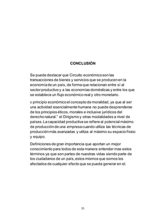15
CONCLUSIÓN
Se puede destacar que Circuito económicoson las
transacciones de bienes y servicios que se producenen la
economíade un país, de forma que relacionan entre sí al
sectorproductivo y a las economías domésticas y entre los que
se establece un flujo económico real y otro monetario.
El principio económicoel concepto de moralidad, ya que al ser
una actividad esencialmente humana no puede desprenderse
de los principios éticos,morales e inclusive jurídicos del
derecho natural.” el Dirigismo y otras modalidades a nivel de
países.Lacapacidad productiva se refiere al potencial máximo
de producciónde una empresacuando utiliza las técnicas de
producciónmás avanzadas y utiliza al máximo su espacio físico
y equipo.
Definiciones de gran importancia que aportan un mejor
conocimiento para todos de esta manera entender mas estos
términos ya que son partes de nuestras vidas siendo parte de
los ciudadanos de un país,estos mismos que somos los
afectados de cualquier efecto que se pueda generar en el.
 