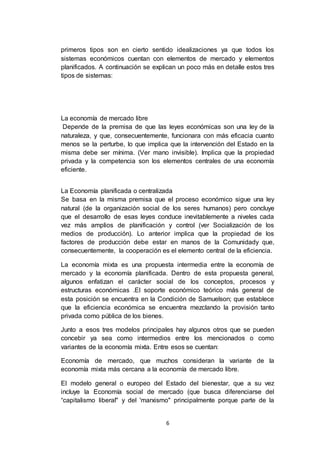 6
primeros tipos son en cierto sentido idealizaciones ya que todos los
sistemas económicos cuentan con elementos de mercado y elementos
planificados. A continuación se explican un poco más en detalle estos tres
tipos de sistemas:
La economía de mercado libre
Depende de la premisa de que las leyes económicas son una ley de la
naturaleza, y que, consecuentemente, funcionara con más eficacia cuanto
menos se la perturbe, lo que implica que la intervención del Estado en la
misma debe ser mínima. (Ver mano invisible). Implica que la propiedad
privada y la competencia son los elementos centrales de una economía
eficiente.
La Economía planificada o centralizada
Se basa en la misma premisa que el proceso económico sigue una ley
natural (de la organización social de los seres humanos) pero concluye
que el desarrollo de esas leyes conduce inevitablemente a niveles cada
vez más amplios de planificación y control (ver Socialización de los
medios de producción). Lo anterior implica que la propiedad de los
factores de producción debe estar en manos de la Comunidady que,
consecuentemente, la cooperación es el elemento central de la eficiencia.
La economía mixta es una propuesta intermedia entre la economía de
mercado y la economía planificada. Dentro de esta propuesta general,
algunos enfatizan el carácter social de los conceptos, procesos y
estructuras económicas .El soporte económico teórico más general de
esta posición se encuentra en la Condición de Samuelson; que establece
que la eficiencia económica se encuentra mezclando la provisión tanto
privada como pública de los bienes.
Junto a esos tres modelos principales hay algunos otros que se pueden
concebir ya sea como intermedios entre los mencionados o como
variantes de la economía mixta. Entre esos se cuentan:
Economía de mercado, que muchos consideran la variante de la
economía mixta más cercana a la economía de mercado libre.
El modelo general o europeo del Estado del bienestar, que a su vez
incluye la Economía social de mercado (que busca diferenciarse del
“capitalismo liberal" y del 'marxismo" principalmente porque parte de la
 