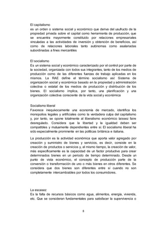 8
El capitalismo
es un orden o sistema social y económico que deriva del usufructo de la
propiedad privada sobre el capital como herramienta de producción, que
se encuentra mayormente constituido por relaciones empresariales
vinculadas a las actividades de inversión y obtención de beneficios, así
como de relaciones laborales tanto autónomas como asalariadas
subordinadas a fines mercantiles
El socialismo
Es un sistema social y económico caracterizado por el control por parte de
la sociedad, organizada con todos sus integrantes, tanto de los medios de
producción como de las diferentes fuerzas de trabajo aplicadas en los
mismos. La RAE define el término socialismo así: Sistema de
organización social y económica basado en la propiedad y administración
colectiva o estatal de los medios de producción y distribución de los
bienes. El socialismo implica, por tanto, una planificación y una
organización colectiva consciente de la vida social y económica
Socialismo liberal
Favorece inequívocamente una economía de mercado, identifica los
monopolios legales y artificiales como la verdadera culpa del capitalismo
y, por tanto, se opone totalmente al liberalismo económico laissez faire
desregulado. Considera que la libertad y la igualdad deben ser
compatibles y mutuamente dependientes entre sí. El socialismo liberal ha
sido especialmente prominente en las políticas británica e italiana.
La producción es la actividad económica que aporta valor agregado por
creación y suministro de bienes y servicios, es decir, consiste en la
creación de productos o servicios y, al mismo tiempo, la creación de valor,
más específicamente es la capacidad de un factor productivo para crear
determinados bienes en un periodo de tiempo determinado. Desde un
punto de vista económico, el concepto de producción parte de la
conversión o transformación de uno o más bienes en otros diferentes. Se
considera que dos bienes son diferentes entre sí cuando no son
completamente intercambiables por todos los consumidores.
La escasez
Es la falta de recursos básicos como agua, alimentos, energía, vivienda,
etc. Que se consideran fundamentales para satisfacer la supervivencia o
 