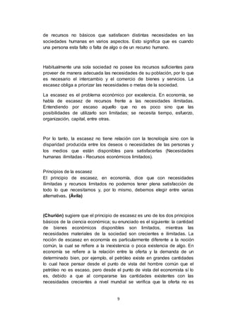 9
de recursos no básicos que satisfacen distintas necesidades en las
sociedades humanas en varios aspectos. Esto significa que es cuando
una persona esta falto o falta de algo o de un recurso humano.
Habitualmente una sola sociedad no posee los recursos suficientes para
proveer de manera adecuada las necesidades de su población, por lo que
es necesario el intercambio y el comercio de bienes y servicios. La
escasez obliga a priorizar las necesidades o metas de la sociedad.
La escasez es el problema económico por excelencia. En economía, se
habla de escasez de recursos frente a las necesidades ilimitadas.
Entendiendo por escaso aquello que no es poco sino que las
posibilidades de utilizarlo son limitadas; se necesita tiempo, esfuerzo,
organización, capital, entre otras.
Por lo tanto, la escasez no tiene relación con la tecnología sino con la
disparidad producida entre los deseos o necesidades de las personas y
los medios que están disponibles para satisfacerlas (Necesidades
humanas ilimitadas - Recursos económicos limitados).
Principios de la escasez
El principio de escasez, en economía, dice que con necesidades
ilimitadas y recursos limitados no podemos tener plena satisfacción de
todo lo que necesitamos y, por lo mismo, debemos elegir entre varias
alternativas. (Ávila)
(Churión) sugiere que el principio de escasez es uno de los dos principios
básicos de la ciencia económica; su enunciado es el siguiente: la cantidad
de bienes económicos disponibles son limitados, mientras las
necesidades materiales de la sociedad son crecientes e ilimitadas. La
noción de escasez en economía es particularmente diferente a la noción
común, la cual se refiere a la inexistencia o poca existencia de algo. En
economía se refiere a la relación entre la oferta y la demanda de un
determinado bien, por ejemplo, el petróleo existe en grandes cantidades
lo cual hace pensar desde el punto de vista del hombre común que el
petróleo no es escaso, pero desde el punto de vista del economista sí lo
es, debido a que al compararse las cantidades existentes con las
necesidades crecientes a nivel mundial se verifica que la oferta no es
 
