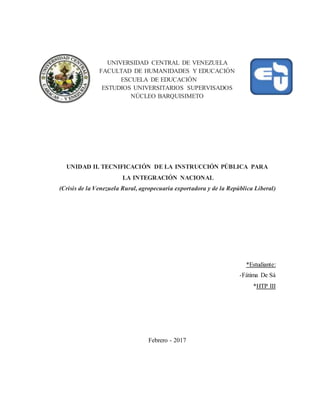 UNIVERSIDAD CENTRAL DE VENEZUELA
FACULTAD DE HUMANIDADES Y EDUCACIÓN
ESCUELA DE EDUCACIÓN
ESTUDIOS UNIVERSITARIOS SUPERVISADOS
NÚCLEO BARQUISIMETO
UNIDAD II. TECNIFICACIÓN DE LA INSTRUCCIÓN PÚBLICA PARA
LA INTEGRACIÓN NACIONAL
(Crisis de la Venezuela Rural, agropecuaria exportadora y de la República Liberal)
*Estudiante:
-Fátima De Sá
*HTP III
Febrero - 2017
 