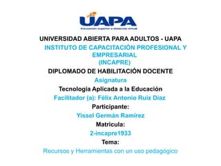 UNIVERSIDAD ABIERTA PARA ADULTOS - UAPA
INSTITUTO DE CAPACITACIÓN PROFESIONAL Y
EMPRESARIAL
(INCAPRE)
DIPLOMADO DE HABILITACIÓN DOCENTE
Asignatura
Tecnología Aplicada a la Educación
Facilitador (a): Félix Antonio Ruiz Díaz
Participante:
Yissel Germán Ramírez
Matricula:
2-incapre1933
Tema:
Recursos y Herramientas con un uso pedagógico
 