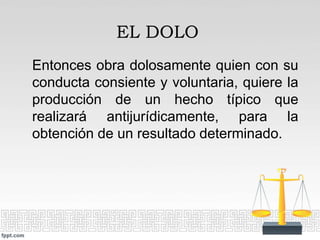 Entonces obra dolosamente quien con su
conducta consiente y voluntaria, quiere la
producción de un hecho típico que
realizará antijurídicamente, para la
obtención de un resultado determinado.
EL DOLO
 
