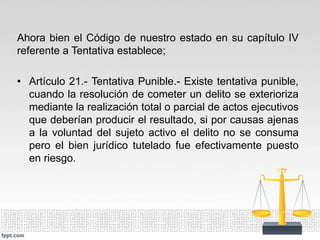 Ahora bien el Código de nuestro estado en su capítulo IV
referente a Tentativa establece;
• Artículo 21.- Tentativa Punible.- Existe tentativa punible,
cuando la resolución de cometer un delito se exterioriza
mediante la realización total o parcial de actos ejecutivos
que deberían producir el resultado, si por causas ajenas
a la voluntad del sujeto activo el delito no se consuma
pero el bien jurídico tutelado fue efectivamente puesto
en riesgo.
 