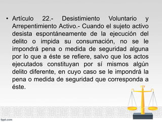 • Artículo 22.- Desistimiento Voluntario y
Arrepentimiento Activo.- Cuando el sujeto activo
desista espontáneamente de la ejecución del
delito o impida su consumación, no se le
impondrá pena o medida de seguridad alguna
por lo que a éste se refiere, salvo que los actos
ejecutados constituyan por sí mismos algún
delito diferente, en cuyo caso se le impondrá la
pena o medida de seguridad que corresponda a
éste.
 