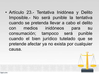 • Artículo 23.- Tentativa Inidónea y Delito
Imposible.- No será punible la tentativa
cuando se pretenda llevar a cabo el delito
con medios inidóneos para su
consumación; tampoco será punible
cuando el bien jurídico tutelado que se
pretende afectar ya no exista por cualquier
causa.
 