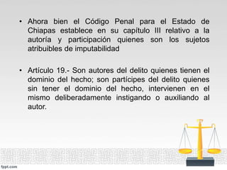 • Ahora bien el Código Penal para el Estado de
Chiapas establece en su capítulo III relativo a la
autoría y participación quienes son los sujetos
atribuibles de imputabilidad
• Artículo 19.- Son autores del delito quienes tienen el
dominio del hecho; son partícipes del delito quienes
sin tener el dominio del hecho, intervienen en el
mismo deliberadamente instigando o auxiliando al
autor.
 