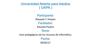 Universidad Abierta para Adultos
( UAPA )
Participante:
Rasayda Y. Amparo
Facilitador:
Eduardo Paulino
Tema:
Usos pedagógicos de los recursos de informática.
Fecha:
04/05/17
 