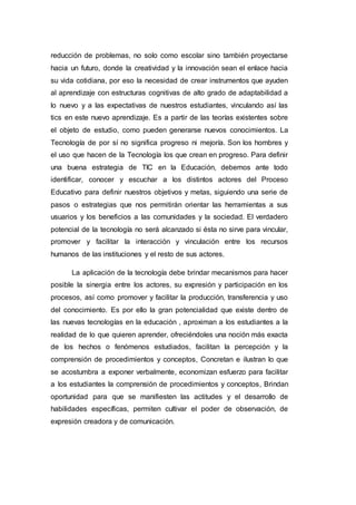 reducción de problemas, no solo como escolar sino también proyectarse
hacia un futuro, donde la creatividad y la innovación sean el enlace hacia
su vida cotidiana, por eso la necesidad de crear instrumentos que ayuden
al aprendizaje con estructuras cognitivas de alto grado de adaptabilidad a
lo nuevo y a las expectativas de nuestros estudiantes, vinculando así las
tics en este nuevo aprendizaje. Es a partir de las teorías existentes sobre
el objeto de estudio, como pueden generarse nuevos conocimientos. La
Tecnología de por sí no significa progreso ni mejoría. Son los hombres y
el uso que hacen de la Tecnología los que crean en progreso. Para definir
una buena estrategia de TIC en la Educación, debemos ante todo
identificar, conocer y escuchar a los distintos actores del Proceso
Educativo para definir nuestros objetivos y metas, siguiendo una serie de
pasos o estrategias que nos permitirán orientar las herramientas a sus
usuarios y los beneficios a las comunidades y la sociedad. El verdadero
potencial de la tecnología no será alcanzado si ésta no sirve para vincular,
promover y facilitar la interacción y vinculación entre los recursos
humanos de las instituciones y el resto de sus actores.
La aplicación de la tecnología debe brindar mecanismos para hacer
posible la sinergia entre los actores, su expresión y participación en los
procesos, así como promover y facilitar la producción, transferencia y uso
del conocimiento. Es por ello la gran potencialidad que existe dentro de
las nuevas tecnologías en la educación , aproximan a los estudiantes a la
realidad de lo que quieren aprender, ofreciéndoles una noción más exacta
de los hechos o fenómenos estudiados, facilitan la percepción y la
comprensión de procedimientos y conceptos, Concretan e ilustran lo que
se acostumbra a exponer verbalmente, economizan esfuerzo para facilitar
a los estudiantes la comprensión de procedimientos y conceptos, Brindan
oportunidad para que se manifiesten las actitudes y el desarrollo de
habilidades específicas, permiten cultivar el poder de observación, de
expresión creadora y de comunicación.
 