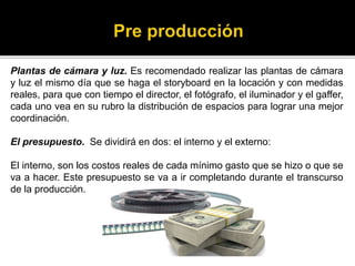 Plantas de cámara y luz. Es recomendado realizar las plantas de cámara
y luz el mismo día que se haga el storyboard en la locación y con medidas
reales, para que con tiempo el director, el fotógrafo, el iluminador y el gaffer,
cada uno vea en su rubro la distribución de espacios para lograr una mejor
coordinación.
El presupuesto. Se dividirá en dos: el interno y el externo:
El interno, son los costos reales de cada mínimo gasto que se hizo o que se
va a hacer. Este presupuesto se va a ir completando durante el transcurso
de la producción.
 