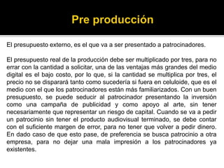 El presupuesto externo, es el que va a ser presentado a patrocinadores.
El presupuesto real de la producción debe ser multiplicado por tres, para no
errar con la cantidad a solicitar, una de las ventajas más grandes del medio
digital es el bajo costo, por lo que, si la cantidad se multiplica por tres, el
precio no se disparará tanto como sucedería si fuera en celuloide, que es el
medio con el que los patrocinadores están más familiarizados. Con un buen
presupuesto, se puede seducir al patrocinador presentando la inversión
como una campaña de publicidad y como apoyo al arte, sin tener
necesariamente que representar un riesgo de capital. Cuando se va a pedir
un patrocinio sin tener el producto audiovisual terminado, se debe contar
con el suficiente margen de error, para no tener que volver a pedir dinero.
En dado caso de que esto pase, de preferencia se busca patrocinio a otra
empresa, para no dejar una mala impresión a los patrocinadores ya
existentes.
 