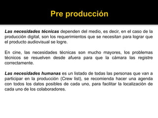 Las necesidades técnicas dependen del medio, es decir, en el caso de la
producción digital, son los requerimientos que se necesitan para lograr que
el producto audiovisual se logre.
En cine, las necesidades técnicas son mucho mayores, los problemas
técnicos se resuelven desde afuera para que la cámara las registre
correctamente.
Las necesidades humanas es un listado de todas las personas que van a
participar en la producción (Crew list), se recomienda hacer una agenda
con todos los datos posibles de cada uno, para facilitar la localización de
cada uno de los colaboradores.
 