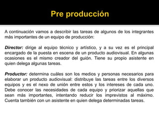 A continuación vamos a describir las tareas de algunos de los integrantes
más importantes de un equipo de producción:
Director: dirige al equipo técnico y artístico, y a su vez es el principal
encargado de la puesta en escena de un producto audiovisual. En algunas
ocasiones es el mismo creador del guión. Tiene su propio asistente en
quien delega algunas tareas.
Productor: determina cuáles son los medios y personas necesarios para
elaborar un producto audiovisual: distribuye las tareas entre los diversos
equipos y es el nexo de unión entre estos y los intereses de cada uno.
Debe conocer las necesidades de cada equipo y priorizar aquellas que
sean más importantes, intentando reducir los imprevistos al máximo.
Cuenta también con un asistente en quien delega determinadas tareas.
 