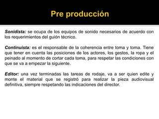 Sonidista: se ocupa de los equipos de sonido necesarios de acuerdo con
los requerimientos del guión técnico.
Continuista: es el responsable de la coherencia entre toma y toma. Tiene
que tener en cuenta las posiciones de los actores, los gestos, la ropa y el
peinado al momento de cortar cada toma, para respetar las condiciones con
que se va a empezar la siguiente.
Editor: una vez terminadas las tareas de rodaje, va a ser quien edite y
monte el material que se registró para realizar la pieza audiovisual
definitiva, siempre respetando las indicaciones del director.
 