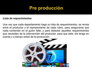 Lista de requerimientos
Una vez que cada departamento haga su lista de requerimientos, se revisa
entre el productor y el representante de cada rubro, para asegurarse que
nada contenido en el guión falte, y para detectar aquellos requerimientos
que necesiten de la intervención del productor, para que éste, los tenga en
cuenta y a tiempo antes de la producción.
 