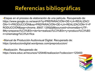 Etapas en el proceso de elaboración de una película. Recuperado de:
https://www.google.co.ve/search?q=PREPARACIÓN+DE+LA+REALIZACI
ÓN+Y+PRODUCCIÓN&oq=PREPARACIÓN+DE+LA+REALIZACIÓN+Y+P
RODUCCIÓN&aqs=chrome..69i57.1295j0j8&sourceid=chrome&ie=UTF-
8#q=preparaci%C3%B3n+de+la+realizaci%C3%B3n+y+producci%C3%B3
n+cinematogr%C3%A1fica
Manual de Producción Audiovisual Digital. Recuperado de:
https://producciondigital.wordpress.com/preproduccion/
Realización. Recuperado de:
https://www.educ.ar/recursos/125446/realizacion?coleccion=125400
 