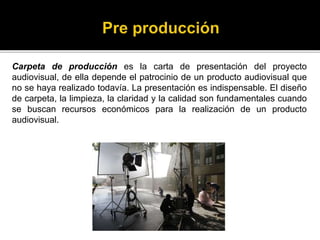 Carpeta de producción es la carta de presentación del proyecto
audiovisual, de ella depende el patrocinio de un producto audiovisual que
no se haya realizado todavía. La presentación es indispensable. El diseño
de carpeta, la limpieza, la claridad y la calidad son fundamentales cuando
se buscan recursos económicos para la realización de un producto
audiovisual.
 