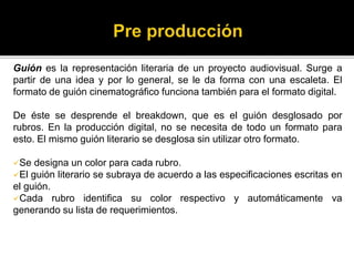 Guión es la representación literaria de un proyecto audiovisual. Surge a
partir de una idea y por lo general, se le da forma con una escaleta. El
formato de guión cinematográfico funciona también para el formato digital.
De éste se desprende el breakdown, que es el guión desglosado por
rubros. En la producción digital, no se necesita de todo un formato para
esto. El mismo guión literario se desglosa sin utilizar otro formato.
Se designa un color para cada rubro.
El guión literario se subraya de acuerdo a las especificaciones escritas en
el guión.
Cada rubro identifica su color respectivo y automáticamente va
generando su lista de requerimientos.
 