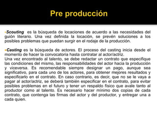 Scouting es la búsqueda de locaciones de acuerdo a las necesidades del
guión literario. Una vez definida la locación, se prevén soluciones a los
posibles problemas que puedan surgir en el rodaje de la producción.
Casting es la búsqueda de actores. El proceso del casting inicia desde el
momento de hacer la convocatoria hasta contratar al actor/actriz.
Una vez encontrado al talento, se debe redactar un contrato que especifique
las condiciones del mismo, las responsabilidades del actor hacia la producción
y viceversa. Es recomendable siempre designar un pago, aunque sea
significativo, para cada uno de los actores, para obtener mejores resultados y
especificarlo en el contrato. En caso contrario, es decir, que no se le vaya a
pagar al actor/actriz, se deberá también especificar en el contrato, para evitar
posibles problemas en el futuro y tener un respaldo físico que avale tanto al
productor como al talento. Es necesario hacer mínimo dos copias de cada
contrato, que contenga las firmas del actor y del productor, y entregar una a
cada quien.
 
