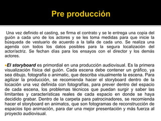 Una vez definido el casting, se firma el contrato y se le entrega una copia del
guión a cada uno de los actores y se les toma medidas para que inicie la
búsqueda de vestuario de acuerdo a la talla de cada uno. Se realiza una
agenda con todos los datos posibles para la segura localización del
actor/actriz. Se fechan días para los ensayos con el director y los demás
actores.
El storyboard es primordial en una producción audiovisual. Es la primera
visualización física del guión. Cada escena debe contener un gráfico, ya
sea dibujo, fotografía o animatic, que describa visualmente la escena. Para
agilizar la producción, se recomienda hacer el storyboard dentro de la
locación una vez definida con fotografías, para prever dentro del espacio
de cada escena, los problemas técnicos que puedan surgir y saber las
limitantes y características reales de cada espacio en donde se haya
decidido grabar. Dentro de la carpeta para patrocinadores, se recomienda
hacer el storyboard en animatcs, que son fotogramas de reconstrucción de
espacios tipo animación, para dar una mejor presentación y más fuerza al
proyecto audiovisual.
 