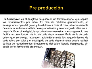 El breakdown es el desglose de guión en un formato aparte, que separa
los requerimientos por rubro. En cine de celuloide generalmente, se
entrega una copia del guión y breakdown a todo el crew, el representante
de cada rubro hace una lista de requerimientos y se encarga de ellos en su
mayoría. En el cine digital, las producciones necesitan menos gente, lo que
facilita la comunicación dentro de cada departamento. En la copia de cada
guión que se otorga, aparecen automáticamente los requerimientos de
cada rubro por color y el encargado de cada departamento puede realizar
su lista de requerimientos directamente del guión literario desglosado, sin
pasar por el formato de breakdown.
 