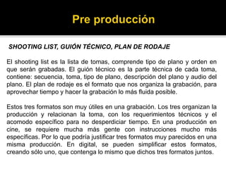 SHOOTING LIST, GUIÓN TÉCNICO, PLAN DE RODAJE
El shooting list es la lista de tomas, comprende tipo de plano y orden en
que serán grabadas. El guión técnico es la parte técnica de cada toma,
contiene: secuencia, toma, tipo de plano, descripción del plano y audio del
plano. El plan de rodaje es el formato que nos organiza la grabación, para
aprovechar tiempo y hacer la grabación lo más fluida posible.
Estos tres formatos son muy útiles en una grabación. Los tres organizan la
producción y relacionan la toma, con los requerimientos técnicos y el
acomodo específico para no desperdiciar tiempo. En una producción en
cine, se requiere mucha más gente con instrucciones mucho más
específicas. Por lo que podría justificar tres formatos muy parecidos en una
misma producción. En digital, se pueden simplificar estos formatos,
creando sólo uno, que contenga lo mismo que dichos tres formatos juntos.
 