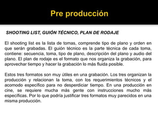 SHOOTING LIST, GUIÓN TÉCNICO, PLAN DE RODAJE
El shooting list es la lista de tomas, comprende tipo de plano y orden en
que serán grabadas. El guión técnico es la parte técnica de cada toma,
contiene: secuencia, toma, tipo de plano, descripción del plano y audio del
plano. El plan de rodaje es el formato que nos organiza la grabación, para
aprovechar tiempo y hacer la grabación lo más fluida posible.
Estos tres formatos son muy útiles en una grabación. Los tres organizan la
producción y relacionan la toma, con los requerimientos técnicos y el
acomodo específico para no desperdiciar tiempo. En una producción en
cine, se requiere mucha más gente con instrucciones mucho más
específicas. Por lo que podría justificar tres formatos muy parecidos en una
misma producción.
 