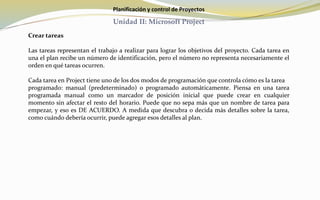 Planificación y control de Proyectos
Unidad II: Microsoft Project
Crear tareas
Las tareas representan el trabajo a realizar para lograr los objetivos del proyecto. Cada tarea en
una el plan recibe un número de identificación, pero el número no representa necesariamente el
orden en qué tareas ocurren.
Cada tarea en Project tiene uno de los dos modos de programación que controla cómo es la tarea
programado: manual (predeterminado) o programado automáticamente. Piensa en una tarea
programada manual como un marcador de posición inicial que puede crear en cualquier
momento sin afectar el resto del horario. Puede que no sepa más que un nombre de tarea para
empezar, y eso es DE ACUERDO. A medida que descubra o decida más detalles sobre la tarea,
como cuándo debería ocurrir, puede agregar esos detalles al plan.
 