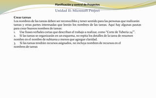 Planificación y control de Proyectos
Unidad II: Microsoft Project
Crear tareas
Los nombres de las tareas deben ser reconocibles y tener sentido para las personas que realizarán
tareas y otras partes interesadas que leerán los nombres de las tareas. Aquí hay algunas pautas
para crear buenos nombres de tareas:
1. Use frases verbales cortas que describan el trabajo a realizar, como “Corte de Tubería 24”".
2. Si las tareas se organizarán en un esquema, no repita los detalles de la tarea de resumen
nombre en el nombre de subtarea a menos que agregue claridad.
3. Si las tareas tendrán recursos asignados, no incluya nombres de recursos en el
nombres de tareas
 