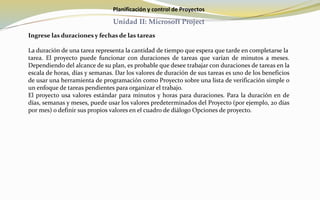 Planificación y control de Proyectos
Unidad II: Microsoft Project
Ingrese las duraciones y fechas de las tareas
La duración de una tarea representa la cantidad de tiempo que espera que tarde en completarse la
tarea. El proyecto puede funcionar con duraciones de tareas que varían de minutos a meses.
Dependiendo del alcance de su plan, es probable que desee trabajar con duraciones de tareas en la
escala de horas, días y semanas. Dar los valores de duración de sus tareas es uno de los beneficios
de usar una herramienta de programación como Proyecto sobre una lista de verificación simple o
un enfoque de tareas pendientes para organizar el trabajo.
El proyecto usa valores estándar para minutos y horas para duraciones. Para la duración en de
días, semanas y meses, puede usar los valores predeterminados del Proyecto (por ejemplo, 20 días
por mes) o definir sus propios valores en el cuadro de diálogo Opciones de proyecto.
 