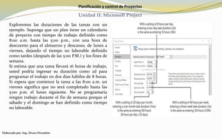 Planificación y control de Proyectos
Unidad II: Microsoft Project
Exploremos las duraciones de las tareas con un
ejemplo. Suponga que un plan tiene un calendario
de proyecto con tiempo de trabajo definido como
8:00 a.m. hasta las 5:00 p.m., con una hora de
descuento para el almuerzo y descanso, de lunes a
viernes, dejando el tiempo no laborable definido
como tardes (después de las 5:00 P.M.) y los fines de
semana.
Si estima que una tarea llevará 16 horas de trabajo,
usted podría ingresar su duración como 2d para
programar el trabajo en dos días hábiles de 8 horas.
Si espera que comience la tarea a las 8:00 a.m. un
viernes significa que no será completado hasta las
5:00 p.m. el lunes siguiente. No se programaría
ningún trabajo durante el fin de semana porque el
sábado y el domingo se han definido como tiempo
no laborable.
Elaborado por: Ing. Álvaro Pernalete
 