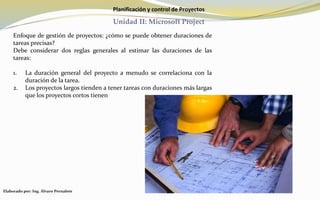 Planificación y control de Proyectos
Unidad II: Microsoft Project
Enfoque de gestión de proyectos: ¿cómo se puede obtener duraciones de
tareas precisas?
Debe considerar dos reglas generales al estimar las duraciones de las
tareas:
1. La duración general del proyecto a menudo se correlaciona con la
duración de la tarea.
2. Los proyectos largos tienden a tener tareas con duraciones más largas
que los proyectos cortos tienen
Elaborado por: Ing. Álvaro Pernalete
 