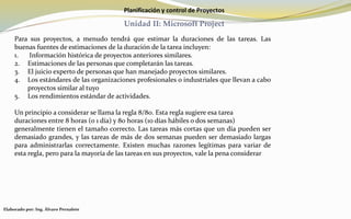 Planificación y control de Proyectos
Unidad II: Microsoft Project
Para sus proyectos, a menudo tendrá que estimar la duraciones de las tareas. Las
buenas fuentes de estimaciones de la duración de la tarea incluyen:
1. Información histórica de proyectos anteriores similares.
2. Estimaciones de las personas que completarán las tareas.
3. El juicio experto de personas que han manejado proyectos similares.
4. Los estándares de las organizaciones profesionales o industriales que llevan a cabo
proyectos similar al tuyo
5. Los rendimientos estándar de actividades.
Un principio a considerar se llama la regla 8/80. Esta regla sugiere esa tarea
duraciones entre 8 horas (o 1 día) y 80 horas (10 días hábiles o dos semanas)
generalmente tienen el tamaño correcto. Las tareas más cortas que un día pueden ser
demasiado grandes, y las tareas de más de dos semanas pueden ser demasiado largas
para administrarlas correctamente. Existen muchas razones legítimas para variar de
esta regla, pero para la mayoría de las tareas en sus proyectos, vale la pena considerar
Elaborado por: Ing. Álvaro Pernalete
 